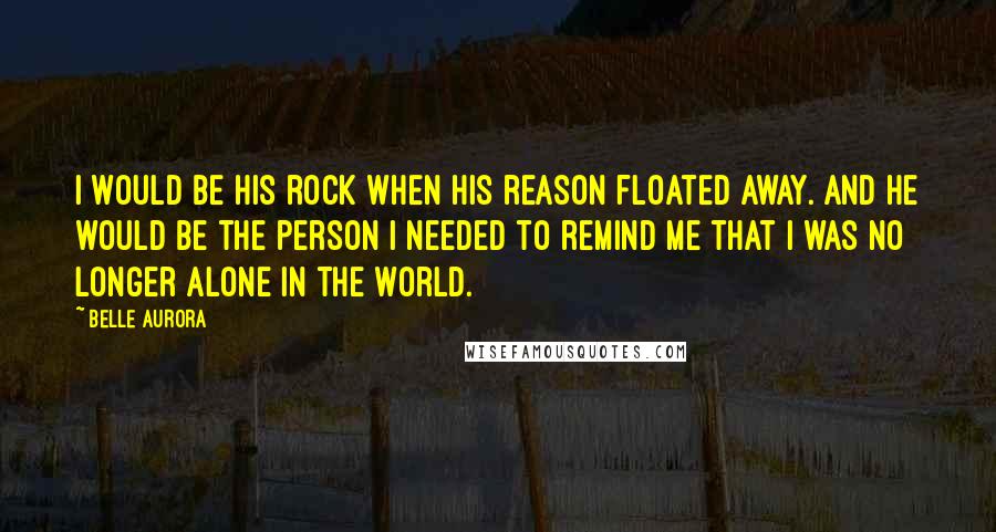 Belle Aurora Quotes: I would be his rock when his reason floated away. And he would be the person I needed to remind me that I was no longer alone in the world.