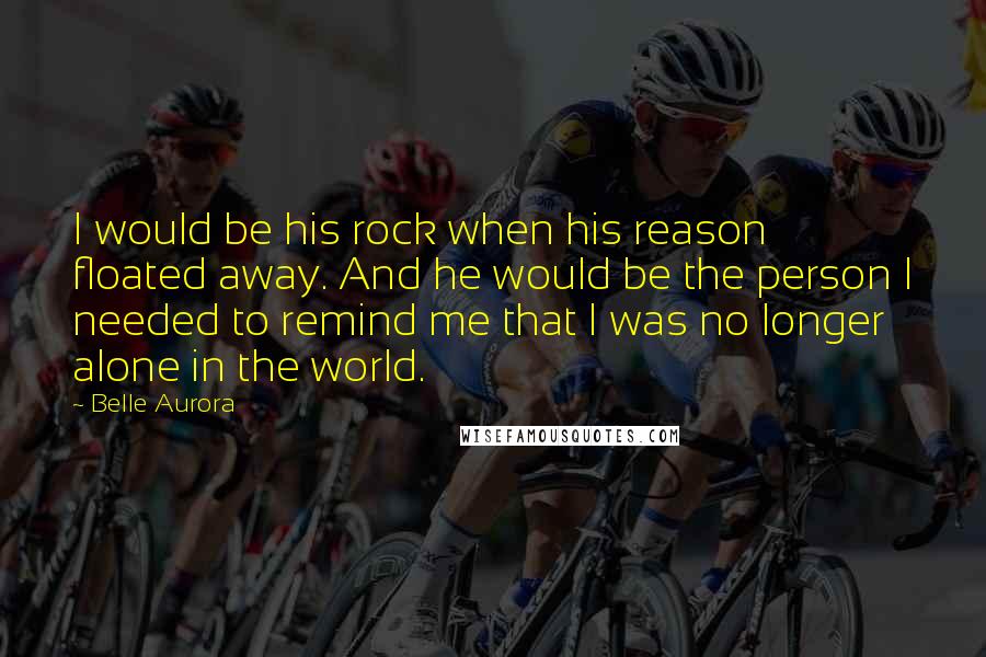 Belle Aurora Quotes: I would be his rock when his reason floated away. And he would be the person I needed to remind me that I was no longer alone in the world.