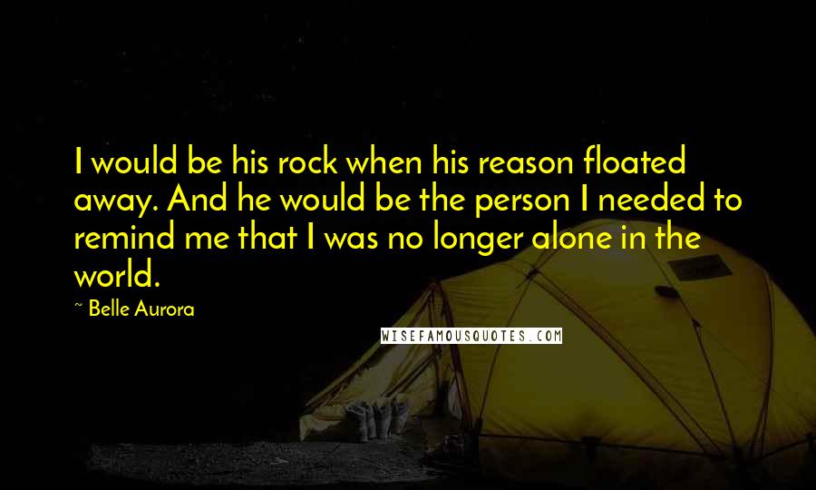 Belle Aurora Quotes: I would be his rock when his reason floated away. And he would be the person I needed to remind me that I was no longer alone in the world.