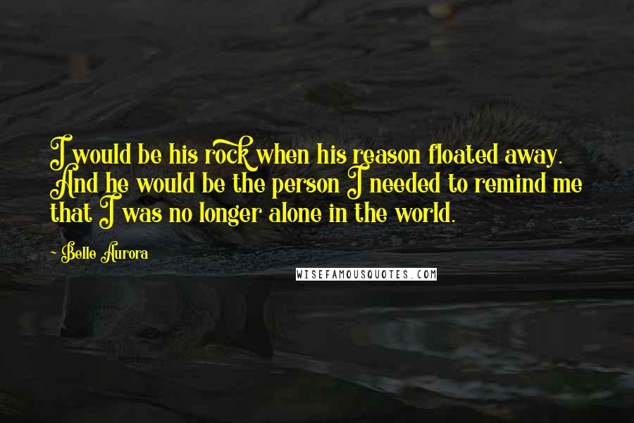 Belle Aurora Quotes: I would be his rock when his reason floated away. And he would be the person I needed to remind me that I was no longer alone in the world.