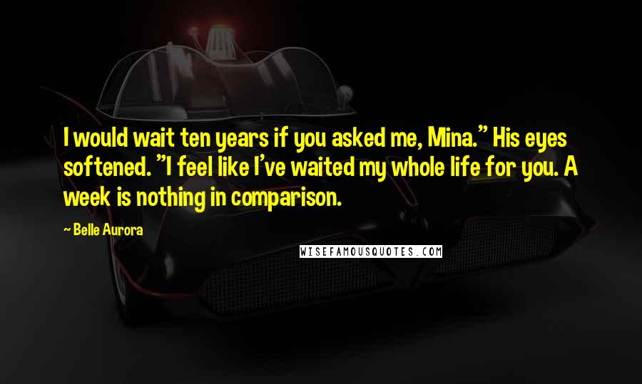 Belle Aurora Quotes: I would wait ten years if you asked me, Mina." His eyes softened. "I feel like I've waited my whole life for you. A week is nothing in comparison.