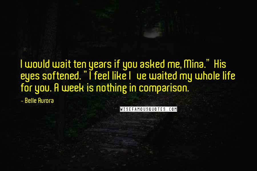 Belle Aurora Quotes: I would wait ten years if you asked me, Mina." His eyes softened. "I feel like I've waited my whole life for you. A week is nothing in comparison.