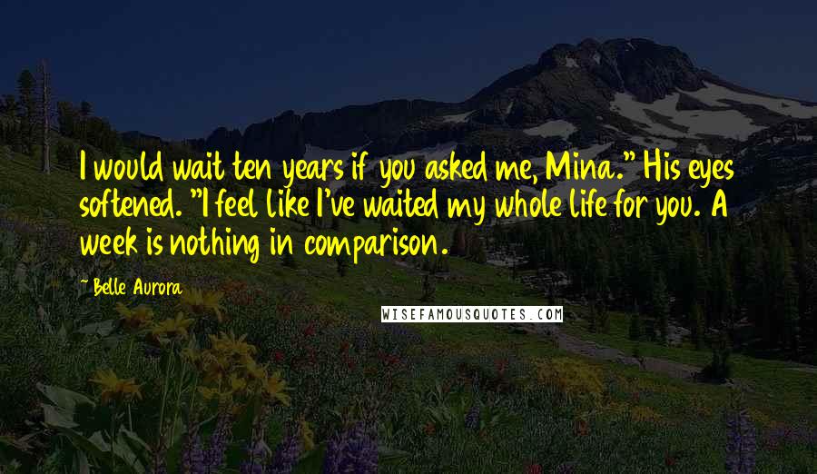 Belle Aurora Quotes: I would wait ten years if you asked me, Mina." His eyes softened. "I feel like I've waited my whole life for you. A week is nothing in comparison.