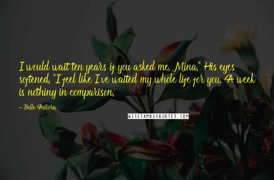 Belle Aurora Quotes: I would wait ten years if you asked me, Mina." His eyes softened. "I feel like I've waited my whole life for you. A week is nothing in comparison.