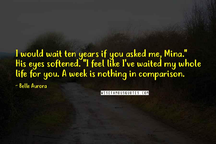 Belle Aurora Quotes: I would wait ten years if you asked me, Mina." His eyes softened. "I feel like I've waited my whole life for you. A week is nothing in comparison.