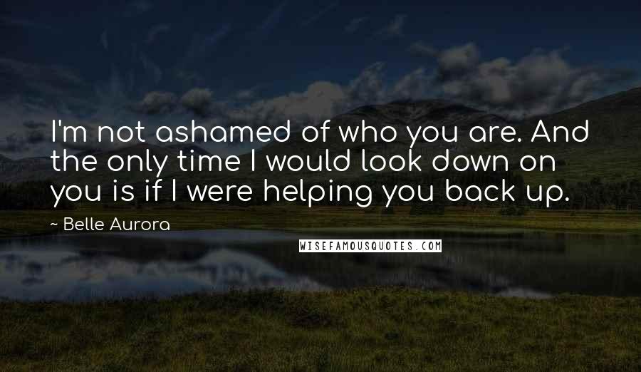 Belle Aurora Quotes: I'm not ashamed of who you are. And the only time I would look down on you is if I were helping you back up.