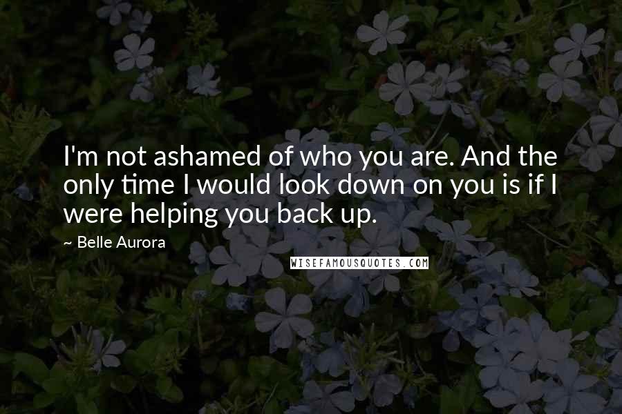 Belle Aurora Quotes: I'm not ashamed of who you are. And the only time I would look down on you is if I were helping you back up.