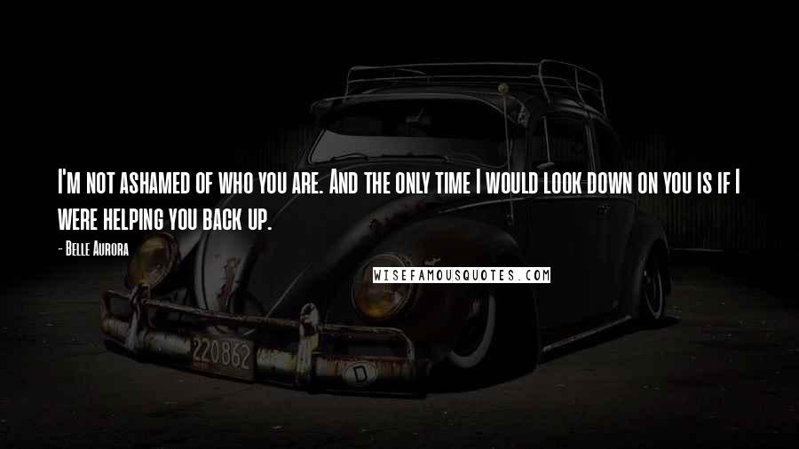 Belle Aurora Quotes: I'm not ashamed of who you are. And the only time I would look down on you is if I were helping you back up.