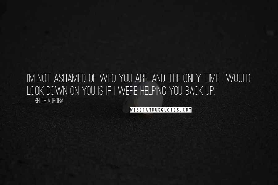 Belle Aurora Quotes: I'm not ashamed of who you are. And the only time I would look down on you is if I were helping you back up.