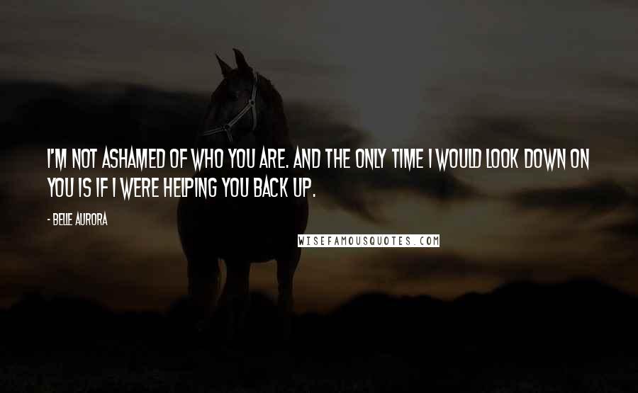 Belle Aurora Quotes: I'm not ashamed of who you are. And the only time I would look down on you is if I were helping you back up.