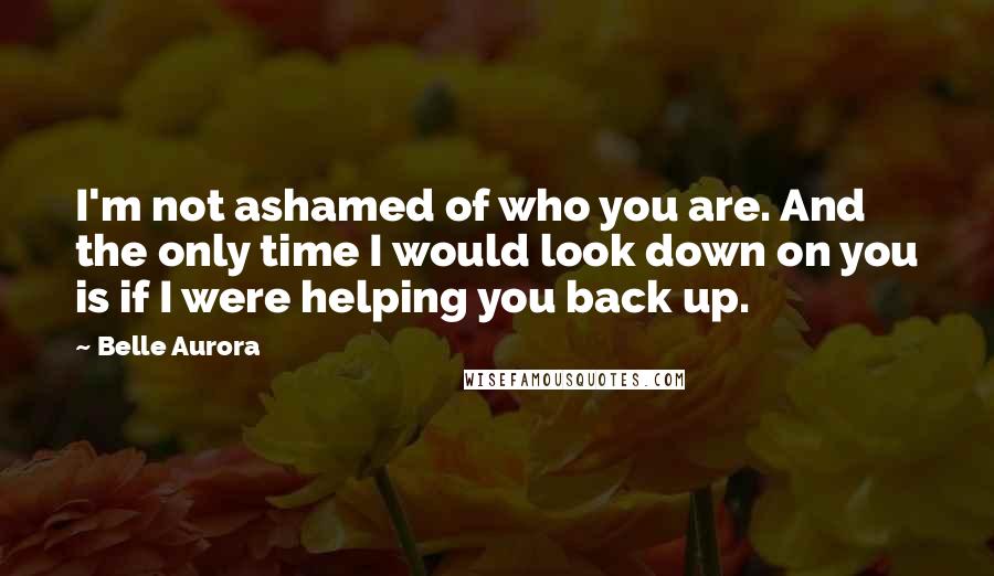 Belle Aurora Quotes: I'm not ashamed of who you are. And the only time I would look down on you is if I were helping you back up.