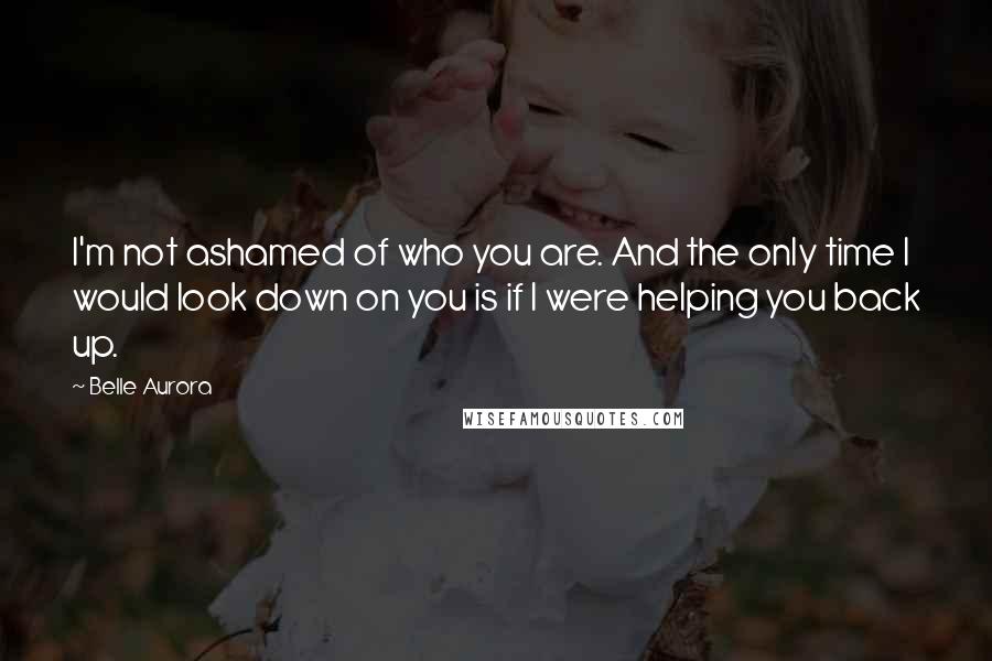 Belle Aurora Quotes: I'm not ashamed of who you are. And the only time I would look down on you is if I were helping you back up.