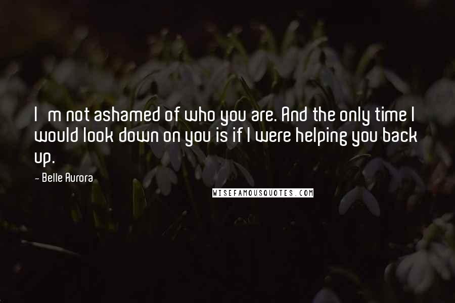 Belle Aurora Quotes: I'm not ashamed of who you are. And the only time I would look down on you is if I were helping you back up.