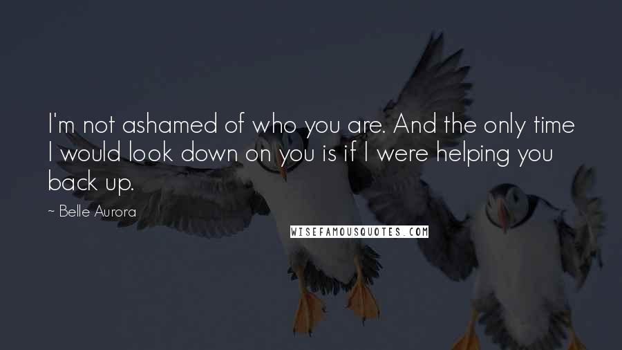 Belle Aurora Quotes: I'm not ashamed of who you are. And the only time I would look down on you is if I were helping you back up.