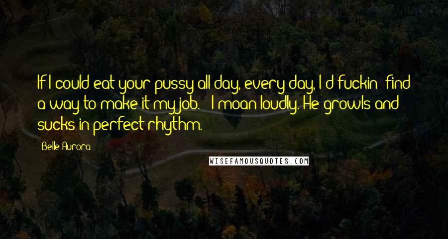 Belle Aurora Quotes: If I could eat your pussy all day, every day, I'd fuckin' find a way to make it my job." "I moan loudly. He growls and sucks in perfect rhythm.