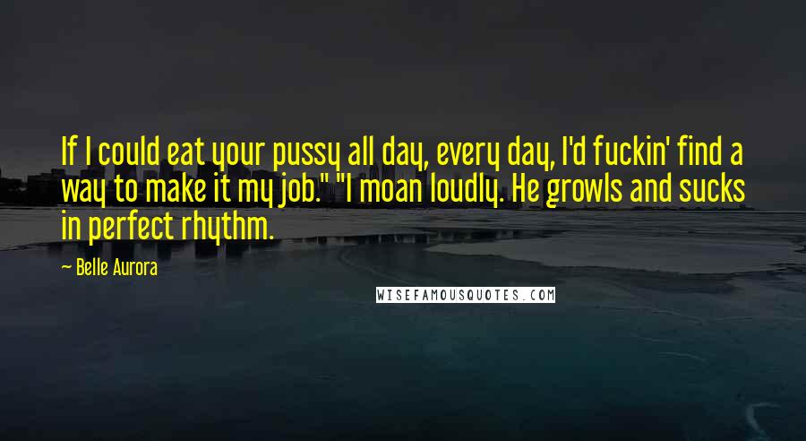 Belle Aurora Quotes: If I could eat your pussy all day, every day, I'd fuckin' find a way to make it my job." "I moan loudly. He growls and sucks in perfect rhythm.