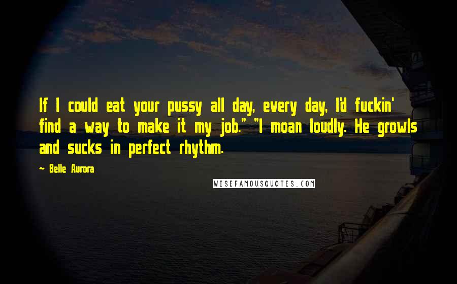 Belle Aurora Quotes: If I could eat your pussy all day, every day, I'd fuckin' find a way to make it my job." "I moan loudly. He growls and sucks in perfect rhythm.