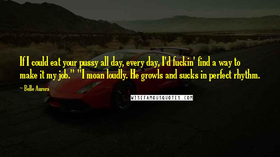 Belle Aurora Quotes: If I could eat your pussy all day, every day, I'd fuckin' find a way to make it my job." "I moan loudly. He growls and sucks in perfect rhythm.