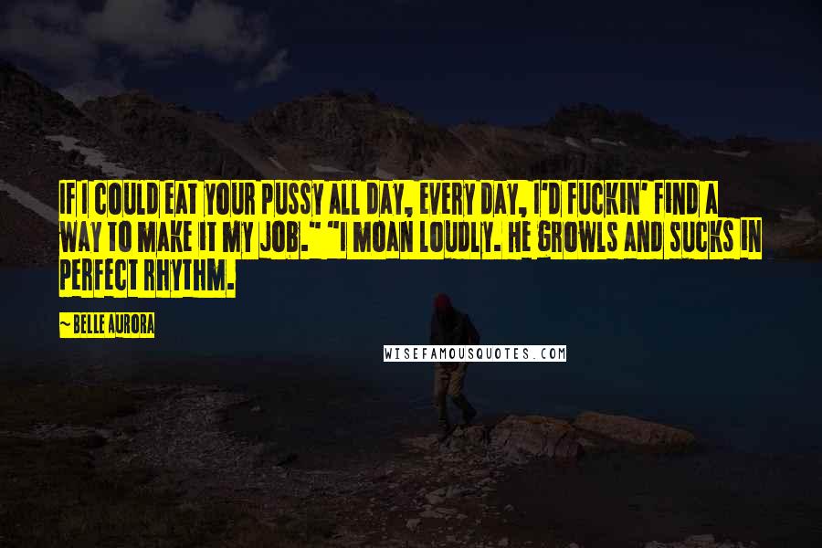 Belle Aurora Quotes: If I could eat your pussy all day, every day, I'd fuckin' find a way to make it my job." "I moan loudly. He growls and sucks in perfect rhythm.
