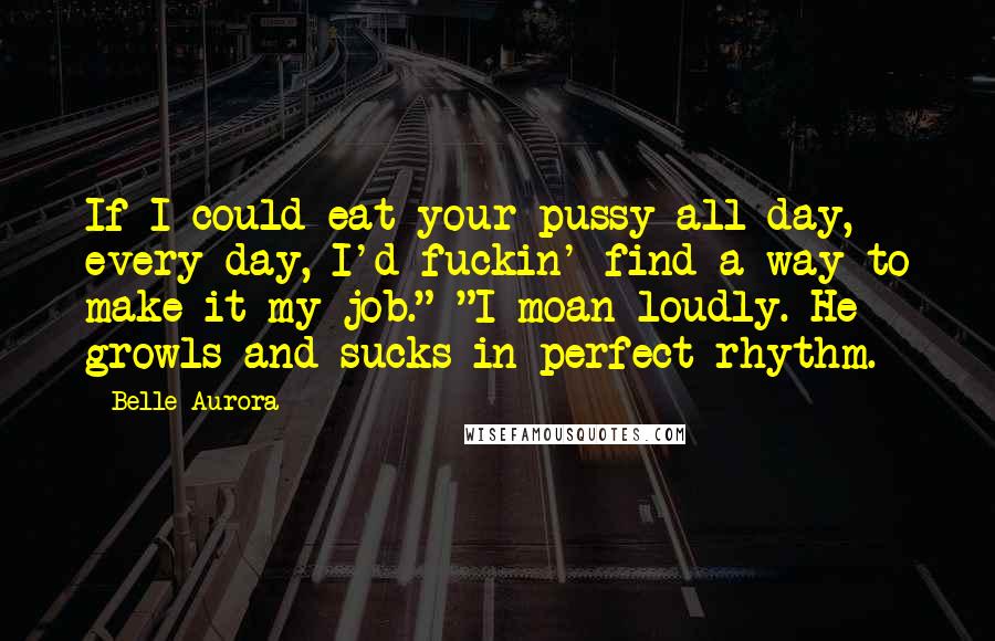 Belle Aurora Quotes: If I could eat your pussy all day, every day, I'd fuckin' find a way to make it my job." "I moan loudly. He growls and sucks in perfect rhythm.