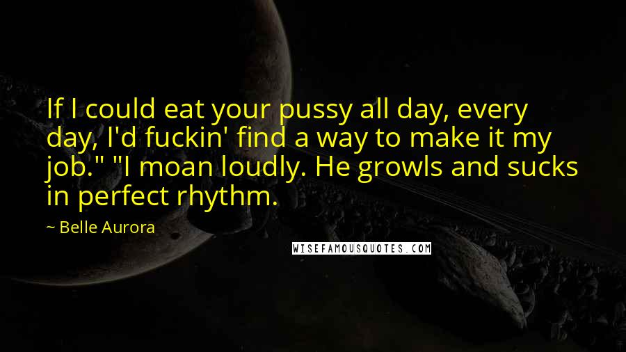 Belle Aurora Quotes: If I could eat your pussy all day, every day, I'd fuckin' find a way to make it my job." "I moan loudly. He growls and sucks in perfect rhythm.