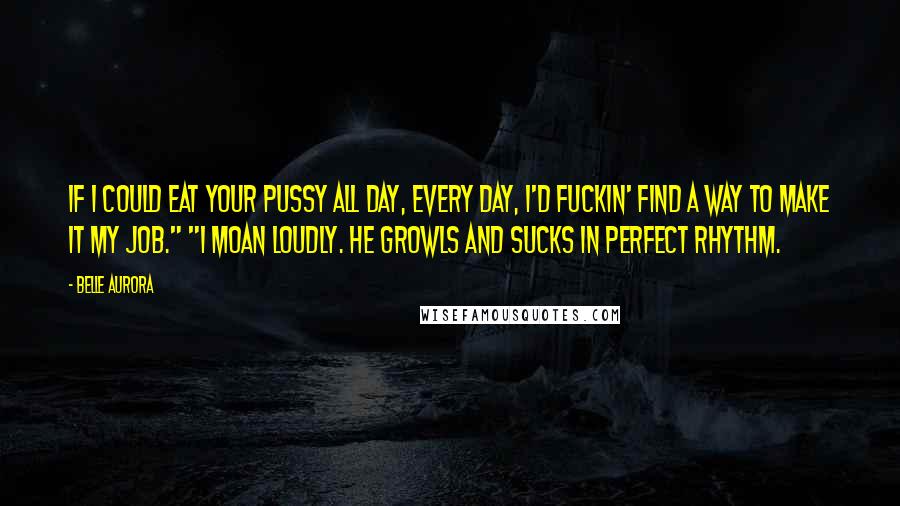 Belle Aurora Quotes: If I could eat your pussy all day, every day, I'd fuckin' find a way to make it my job." "I moan loudly. He growls and sucks in perfect rhythm.