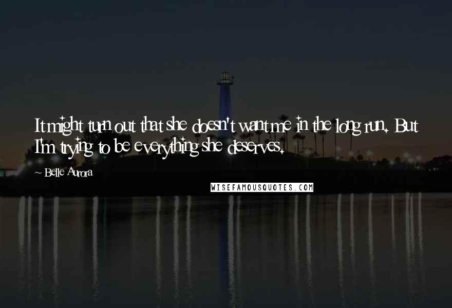 Belle Aurora Quotes: It might turn out that she doesn't want me in the long run. But I'm trying to be everything she deserves.