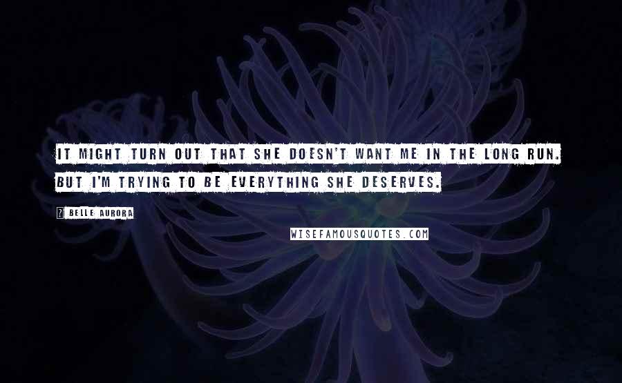 Belle Aurora Quotes: It might turn out that she doesn't want me in the long run. But I'm trying to be everything she deserves.