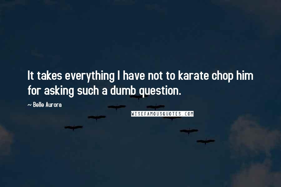 Belle Aurora Quotes: It takes everything I have not to karate chop him for asking such a dumb question.