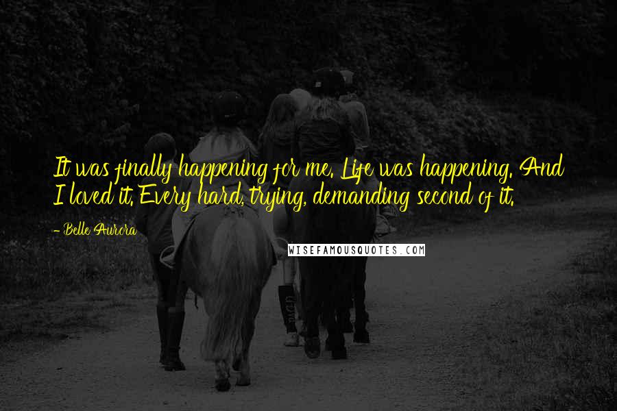 Belle Aurora Quotes: It was finally happening for me. Life was happening. And I loved it. Every hard, trying, demanding second of it.