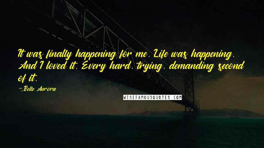 Belle Aurora Quotes: It was finally happening for me. Life was happening. And I loved it. Every hard, trying, demanding second of it.