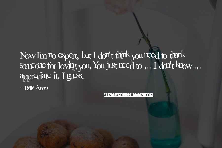 Belle Aurora Quotes: Now I'm no expert, but I don't think you need to thank someone for loving you. You just need to ... I don't know ... appreciate it, I guess.