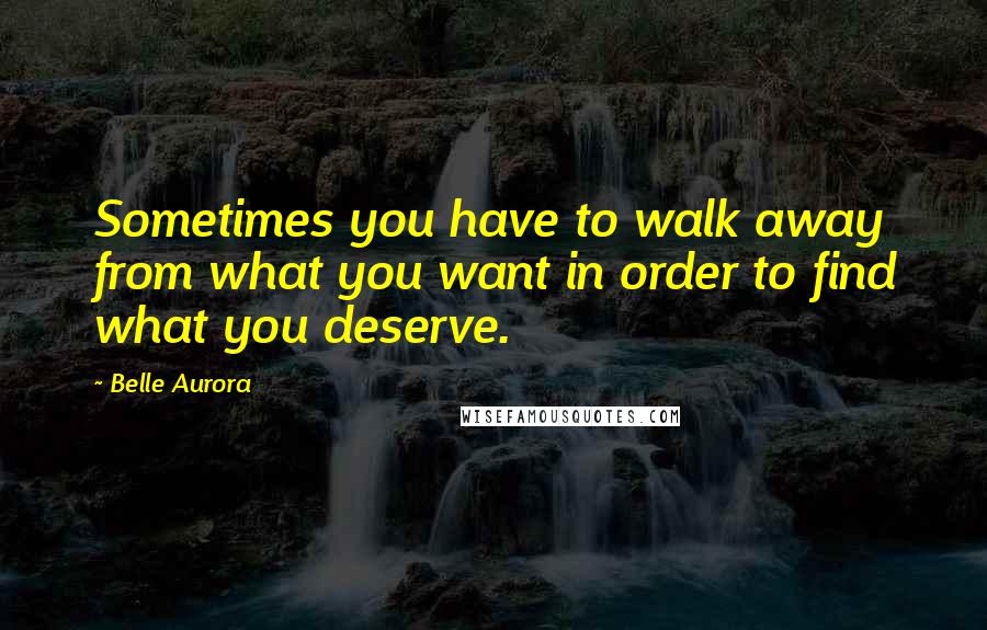 Belle Aurora Quotes: Sometimes you have to walk away from what you want in order to find what you deserve.