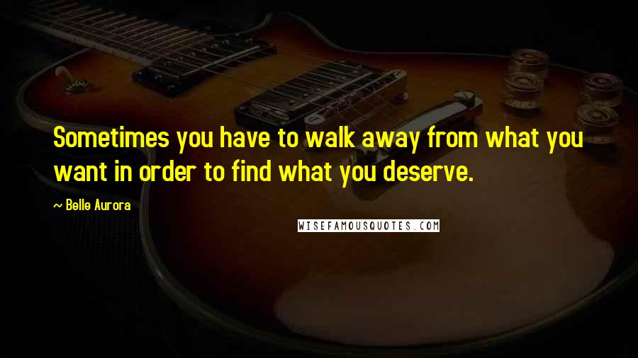 Belle Aurora Quotes: Sometimes you have to walk away from what you want in order to find what you deserve.