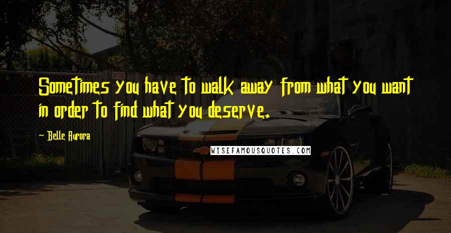 Belle Aurora Quotes: Sometimes you have to walk away from what you want in order to find what you deserve.