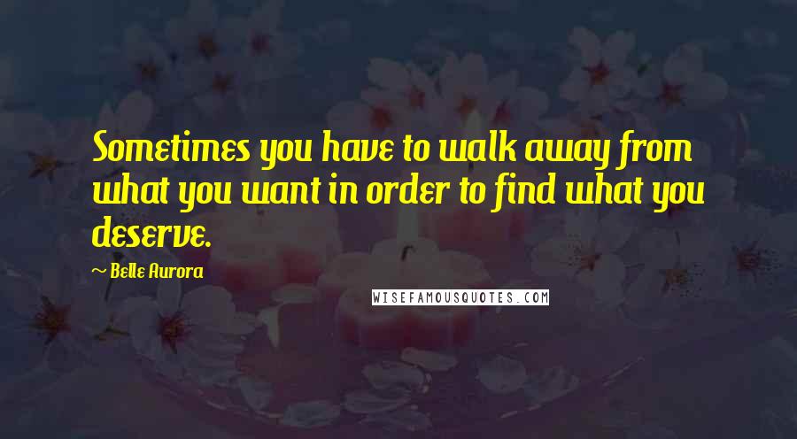 Belle Aurora Quotes: Sometimes you have to walk away from what you want in order to find what you deserve.