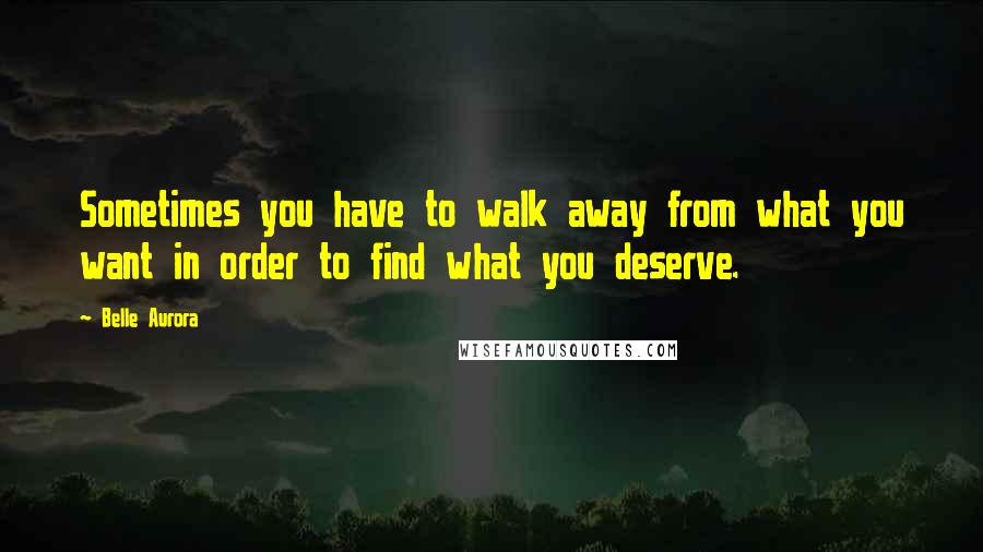 Belle Aurora Quotes: Sometimes you have to walk away from what you want in order to find what you deserve.