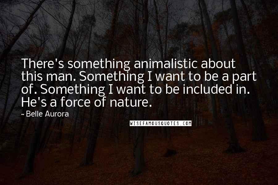 Belle Aurora Quotes: There's something animalistic about this man. Something I want to be a part of. Something I want to be included in. He's a force of nature.