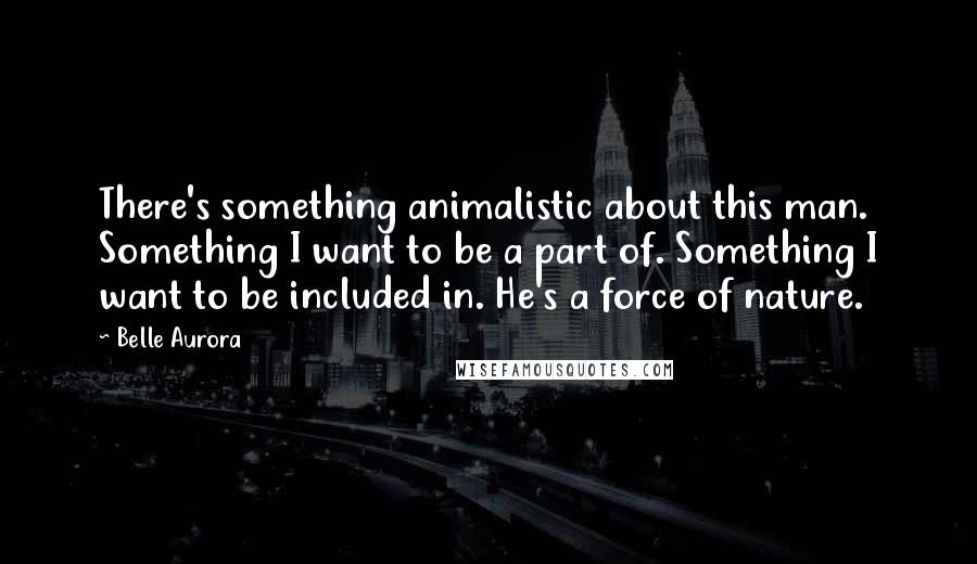 Belle Aurora Quotes: There's something animalistic about this man. Something I want to be a part of. Something I want to be included in. He's a force of nature.