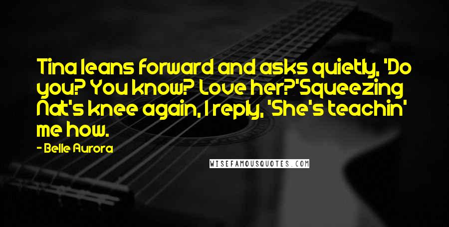 Belle Aurora Quotes: Tina leans forward and asks quietly, 'Do you? You know? Love her?'Squeezing Nat's knee again, I reply, 'She's teachin' me how.