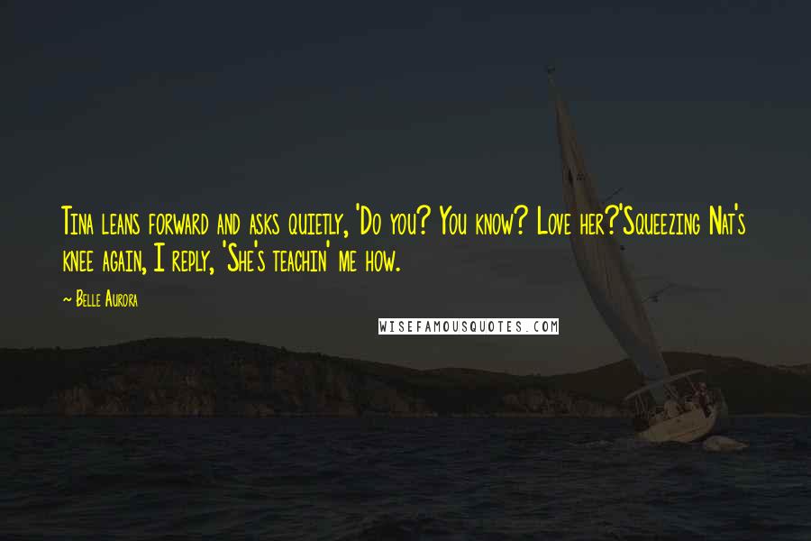 Belle Aurora Quotes: Tina leans forward and asks quietly, 'Do you? You know? Love her?'Squeezing Nat's knee again, I reply, 'She's teachin' me how.