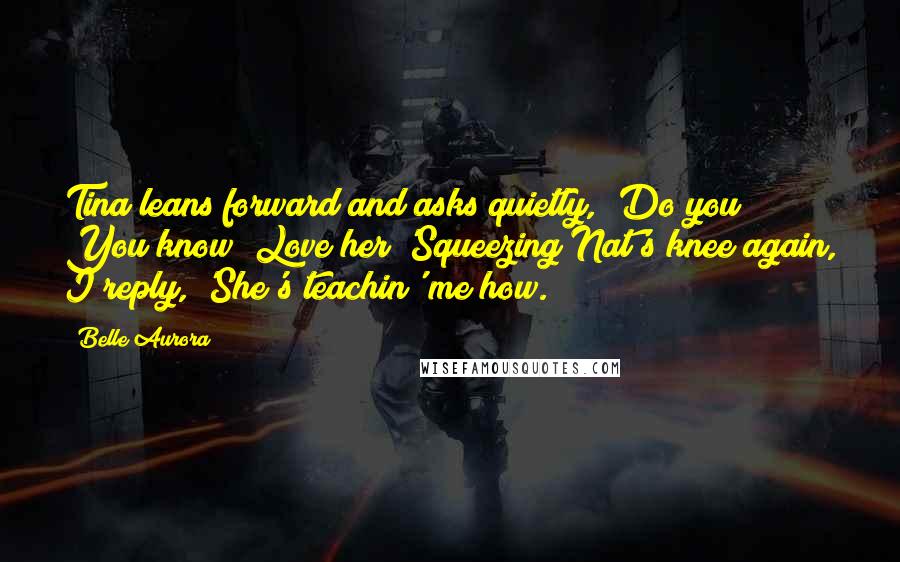 Belle Aurora Quotes: Tina leans forward and asks quietly, 'Do you? You know? Love her?'Squeezing Nat's knee again, I reply, 'She's teachin' me how.