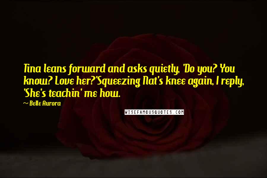 Belle Aurora Quotes: Tina leans forward and asks quietly, 'Do you? You know? Love her?'Squeezing Nat's knee again, I reply, 'She's teachin' me how.