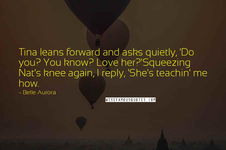 Belle Aurora Quotes: Tina leans forward and asks quietly, 'Do you? You know? Love her?'Squeezing Nat's knee again, I reply, 'She's teachin' me how.