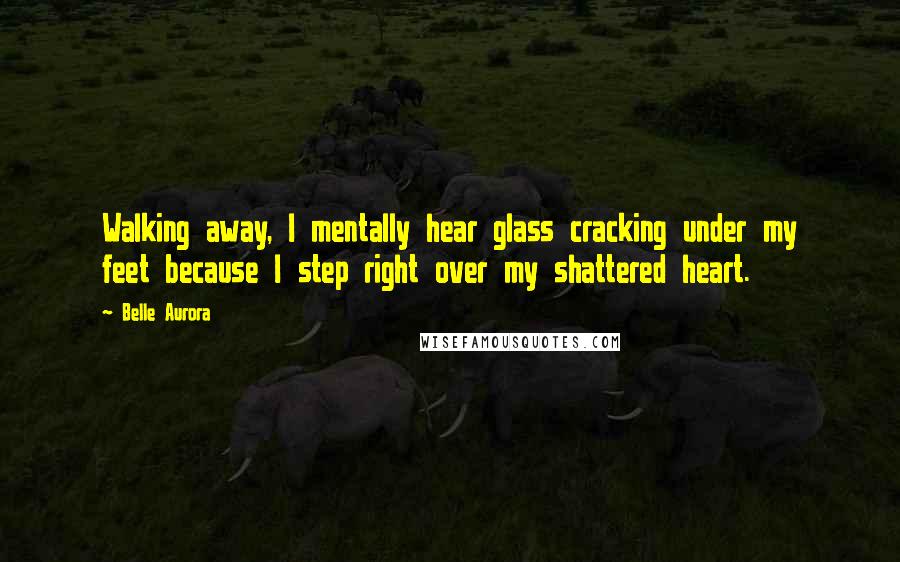 Belle Aurora Quotes: Walking away, I mentally hear glass cracking under my feet because I step right over my shattered heart.