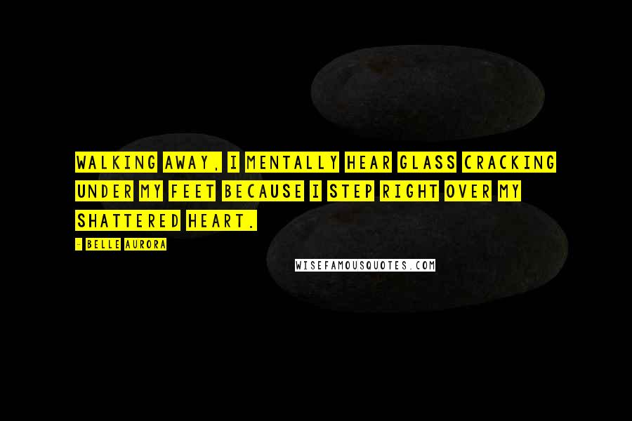 Belle Aurora Quotes: Walking away, I mentally hear glass cracking under my feet because I step right over my shattered heart.