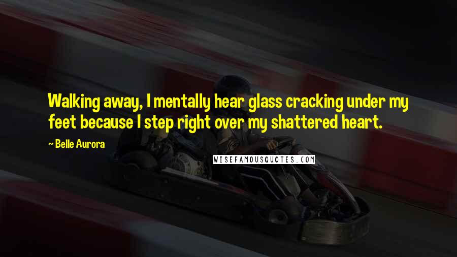 Belle Aurora Quotes: Walking away, I mentally hear glass cracking under my feet because I step right over my shattered heart.