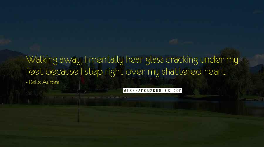 Belle Aurora Quotes: Walking away, I mentally hear glass cracking under my feet because I step right over my shattered heart.