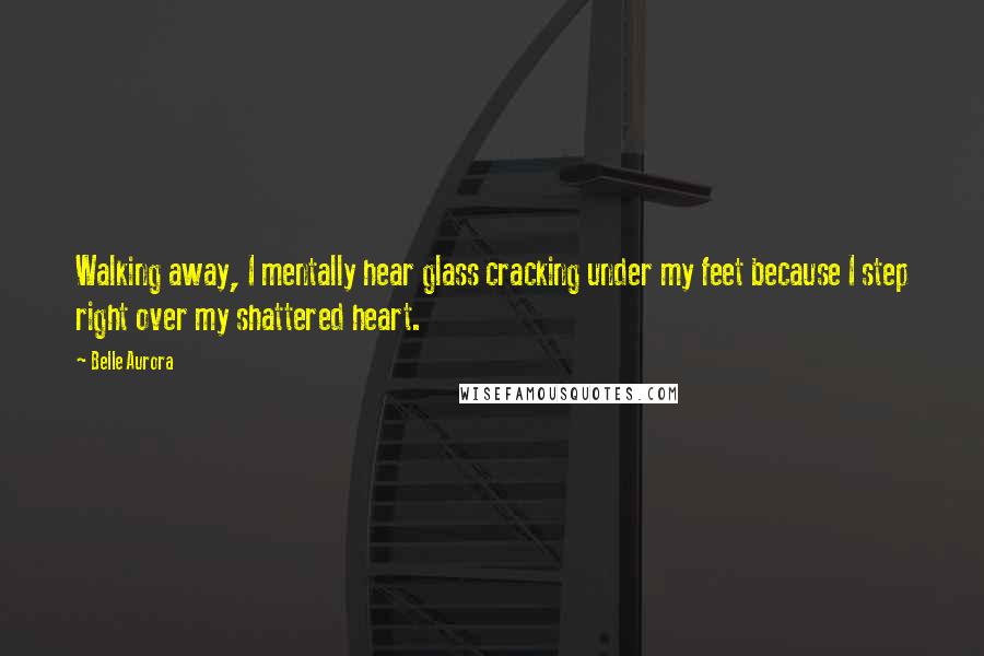 Belle Aurora Quotes: Walking away, I mentally hear glass cracking under my feet because I step right over my shattered heart.