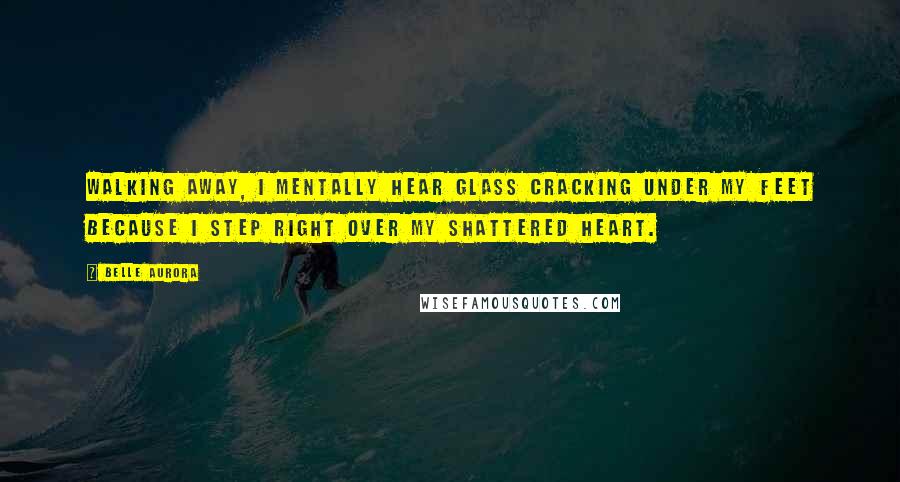 Belle Aurora Quotes: Walking away, I mentally hear glass cracking under my feet because I step right over my shattered heart.